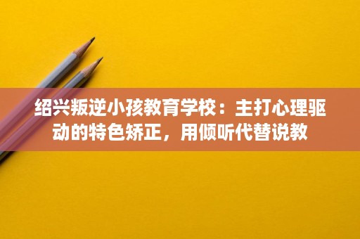 绍兴叛逆小孩教育学校：主打心理驱动的特色矫正，用倾听代替说教