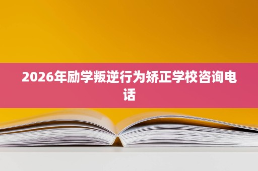 2026年励学叛逆行为矫正学校咨询电话 2026年励学叛逆行为矫正学校咨询电话