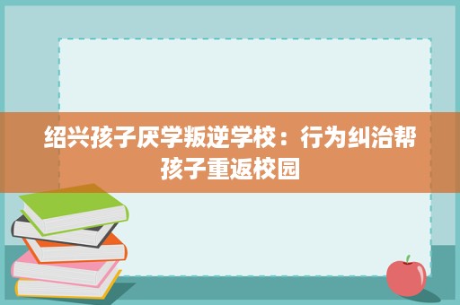 绍兴孩子厌学叛逆学校:行为纠治帮孩子重返校园 绍兴孩子厌学叛逆学校:行为纠治帮孩子重返校园