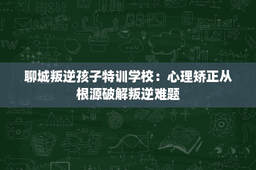 聊城叛逆孩子特训学校：心理矫正从根源破解叛逆难题
