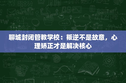 聊城封闭管教学校：叛逆不是故意，心理矫正才是解决核心