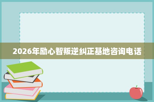 2026年励心智叛逆纠正基地咨询电话