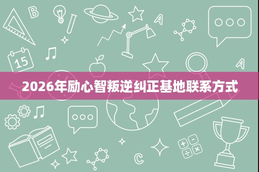 2026年励心智叛逆纠正基地联系方式 2026年励心智叛逆纠正基地联系方式