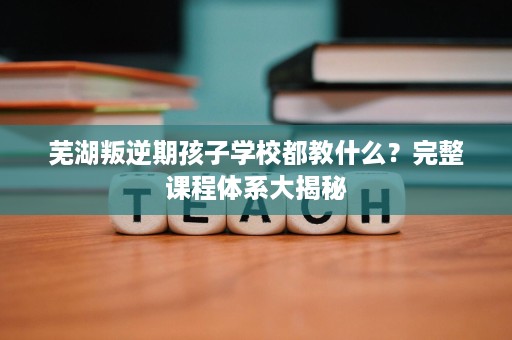 芜湖叛逆期孩子学校都教什么?完整课程体系大揭秘 芜湖叛逆期孩子学校都教什么?完整课程体系大揭秘