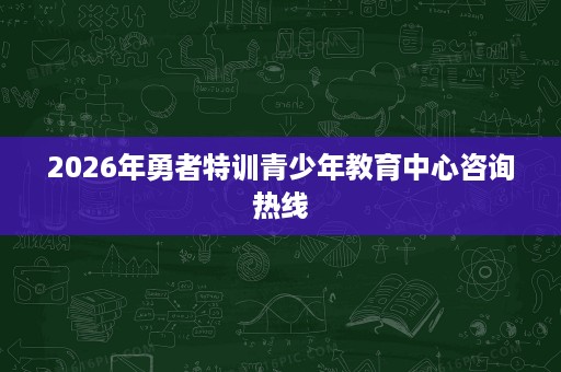 2026年勇者特训青少年教育中心咨询热线 2026年勇者特训青少年教育中心咨询热线