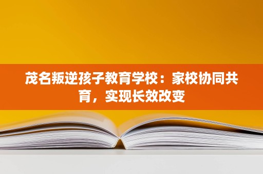 茂名叛逆孩子教育学校:家校协同共育,实现长效改变 茂名叛逆孩子教育学校:家校协同共育,实现长效改变