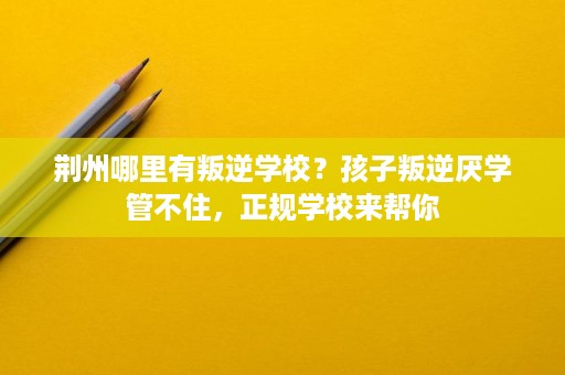 荆州哪里有叛逆学校?孩子叛逆厌学管不住,正规学校来帮你 荆州哪里有叛逆学校?孩子叛逆厌学管不住,正规学校来帮你