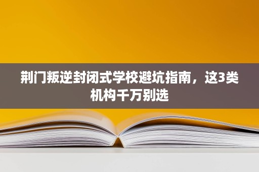 荆门叛逆封闭式学校避坑指南，这3类机构千万别选