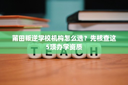 莆田叛逆学校机构怎么选?先核查这5项办学资质 莆田叛逆学校机构怎么选?先核查这5项办学资质