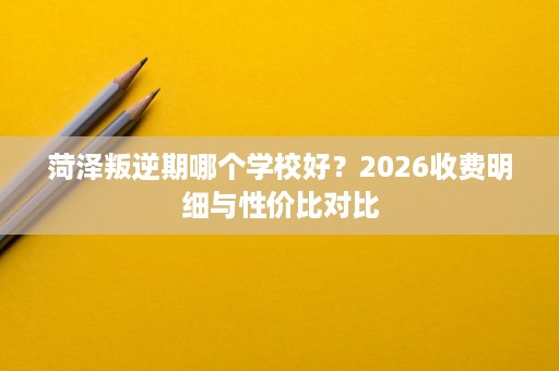 菏泽叛逆期哪个学校好？2026收费明细与性价比对比