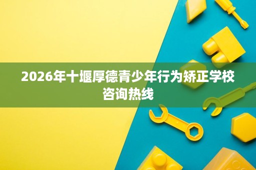2026年十堰厚德青少年行为矫正学校咨询热线 2026年十堰厚德青少年行为矫正学校咨询热线