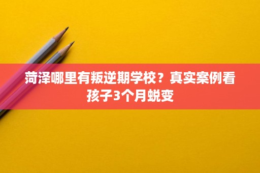 菏泽哪里有叛逆期学校?真实案例看孩子3个月蜕变 菏泽哪里有叛逆期学校?真实案例看孩子3个月蜕变