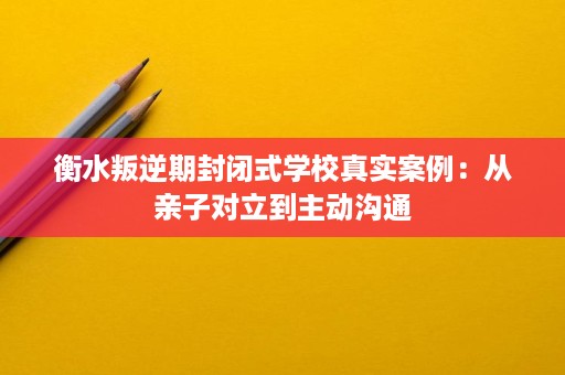 衡水叛逆期封闭式学校真实案例:从亲子对立到主动沟通 衡水叛逆期封闭式学校真实案例:从亲子对立到主动沟通
