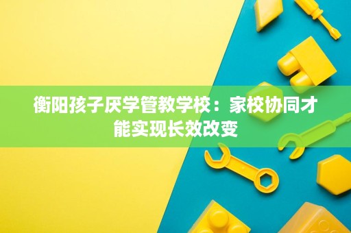衡阳孩子厌学管教学校:家校协同才能实现长效改变 衡阳孩子厌学管教学校:家校协同才能实现长效改变