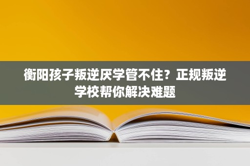 衡阳孩子叛逆厌学管不住?正规叛逆学校帮你解决难题 衡阳孩子叛逆厌学管不住?正规叛逆学校帮你解决难题