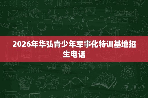 2026年华弘青少年军事化特训基地招生电话 2026年华弘青少年军事化特训基地招生电话