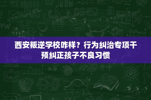 西安叛逆学校咋样?行为纠治专项干预纠正孩子不良习惯 西安叛逆学校咋样?行为纠治专项干预纠正孩子不良习惯