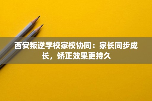 西安叛逆学校家校协同:家长同步成长,矫正效果更持久 西安叛逆学校家校协同:家长同步成长,矫正效果更持久