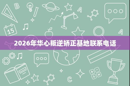 2026年华心叛逆矫正基地联系电话 2026年华心叛逆矫正基地联系电话