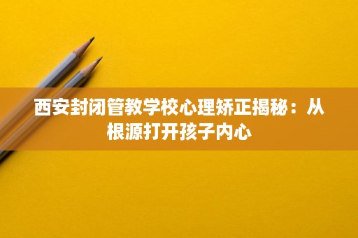 西安封闭管教学校心理矫正揭秘:从根源打开孩子内心 西安封闭管教学校心理矫正揭秘:从根源打开孩子内心