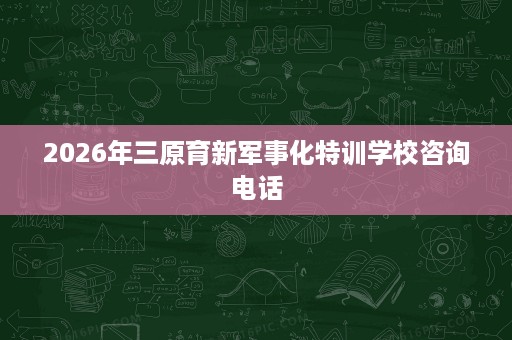 2026年三原育新军事化特训学校咨询电话
