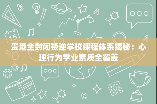 贵港全封闭叛逆学校课程体系揭秘：心理行为学业素质全覆盖