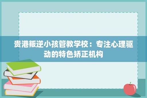 贵港叛逆小孩管教学校：专注心理驱动的特色矫正机构