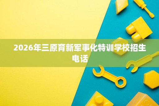 2026年三原育新军事化特训学校招生电话