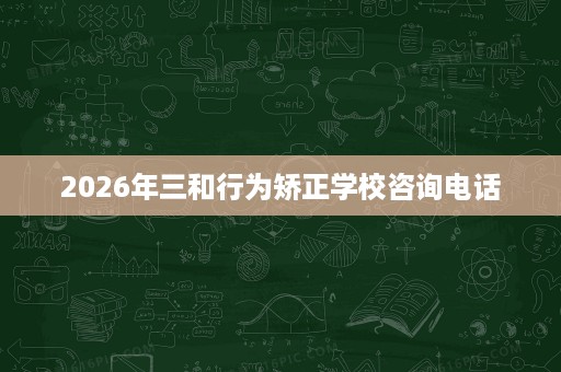 2026年三和行为矫正学校咨询电话