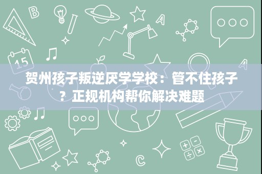 贺州孩子叛逆厌学学校:管不住孩子?正规机构帮你解决难题 贺州孩子叛逆厌学学校:管不住孩子?正规机构帮你解决难题