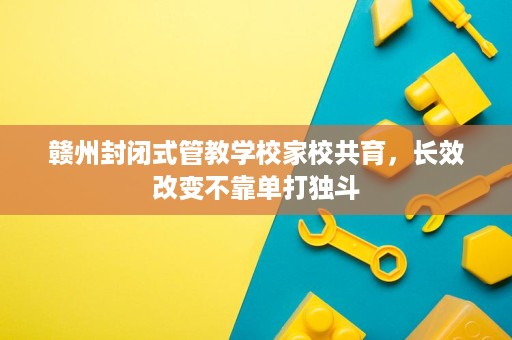 赣州封闭式管教学校家校共育,长效改变不靠单打独斗 赣州封闭式管教学校家校共育,长效改变不靠单打独斗