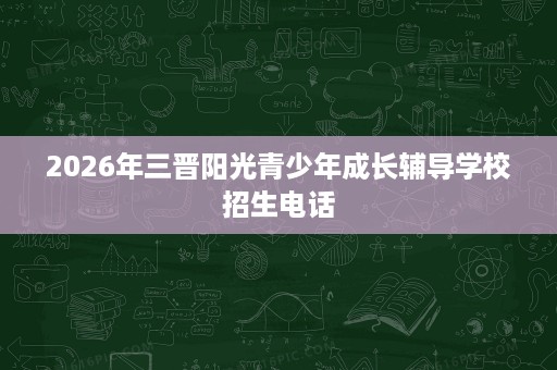 2026年三晋阳光青少年成长辅导学校招生电话 2026年三晋阳光青少年成长辅导学校招生电话