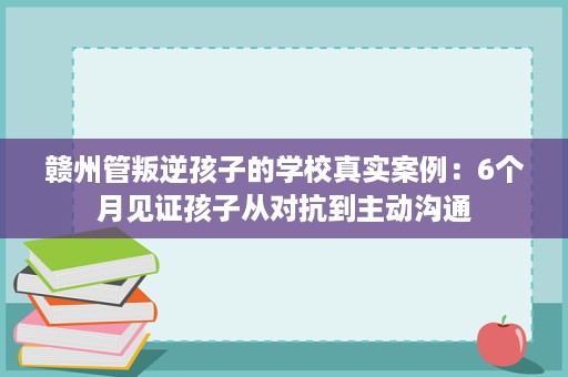 赣州管叛逆孩子的学校真实案例:6个月见证孩子从对抗到主动沟通 赣州管叛逆孩子的学校真实案例:6个月见证孩子从对抗到主动沟通