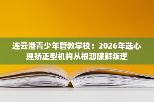 连云港青少年管教学校：2026年选心理矫正型机构从根源破解叛逆