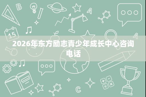 2026年东方励志青少年成长中心咨询电话