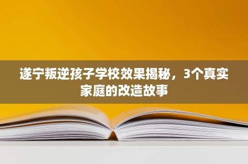 遂宁叛逆孩子学校效果揭秘,3个真实家庭的改造故事 遂宁叛逆孩子学校效果揭秘,3个真实家庭的改造故事