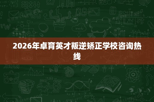 2026年卓育英才叛逆矫正学校咨询热线