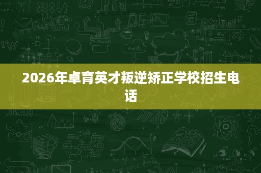 2026年卓育英才叛逆矫正学校招生电话