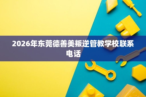 2026年东莞德善美叛逆管教学校联系电话 2026年东莞德善美叛逆管教学校联系电话