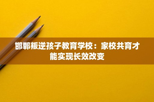 邯郸叛逆孩子教育学校:家校共育才能实现长效改变 邯郸叛逆孩子教育学校:家校共育才能实现长效改变