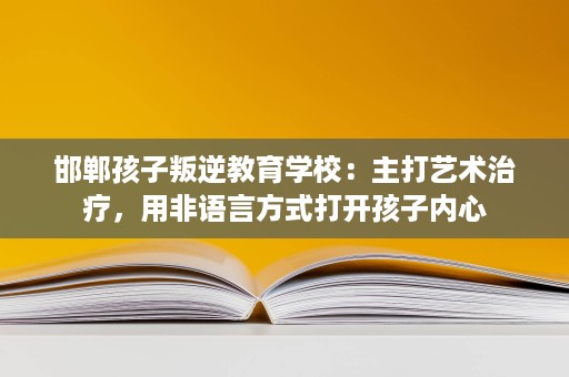 邯郸孩子叛逆教育学校:主打艺术治疗,用非语言方式打开孩子内心 邯郸孩子叛逆教育学校:主打艺术治疗,用非语言方式打开孩子内心