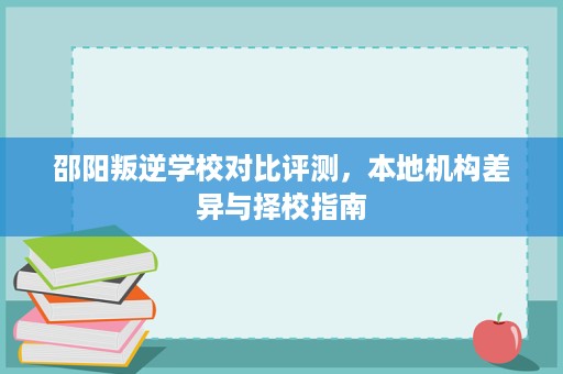 邵阳叛逆学校对比评测，本地机构差异与择校指南