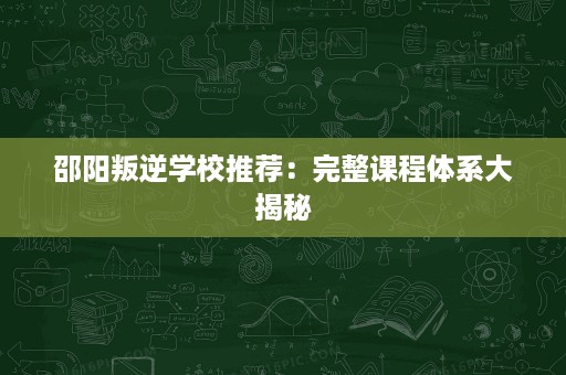 邵阳叛逆学校推荐:完整课程体系大揭秘 邵阳叛逆学校推荐:完整课程体系大揭秘