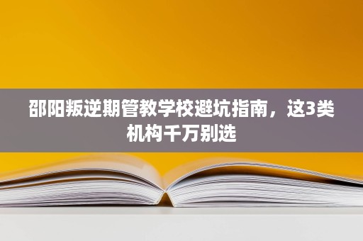 邵阳叛逆期管教学校避坑指南,这3类机构千万别选 邵阳叛逆期管教学校避坑指南,这3类机构千万别选
