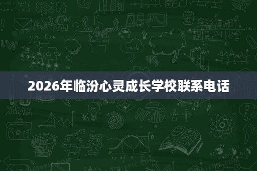 2026年临汾心灵成长学校联系电话 2026年临汾心灵成长学校联系电话