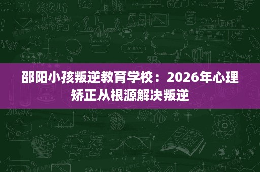 邵阳小孩叛逆教育学校:2026年心理矫正从根源解决叛逆 邵阳小孩叛逆教育学校:2026年心理矫正从根源解决叛逆