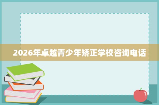 2026年卓越青少年矫正学校咨询电话 2026年卓越青少年矫正学校咨询电话