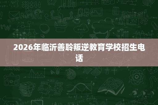 2026年临沂善聆叛逆教育学校招生电话