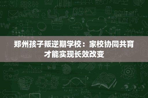 郑州孩子叛逆期学校:家校协同共育才能实现长效改变 郑州孩子叛逆期学校:家校协同共育才能实现长效改变