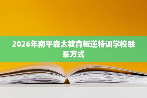 2026年南平森太教育叛逆特训学校联系方式 2026年南平森太教育叛逆特训学校联系方式